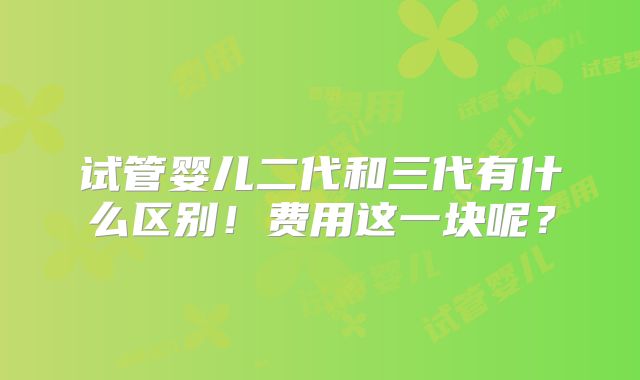 试管婴儿二代和三代有什么区别！费用这一块呢？