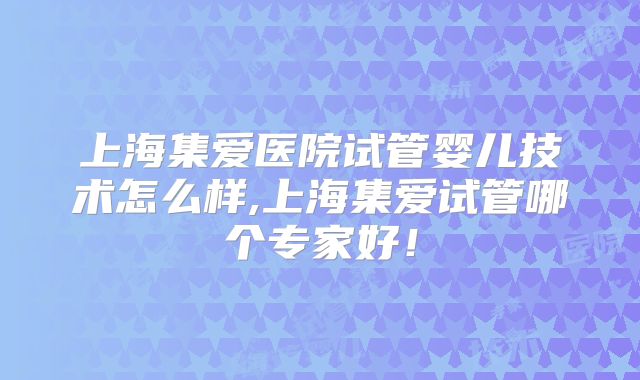 上海集爱医院试管婴儿技术怎么样,上海集爱试管哪个专家好！