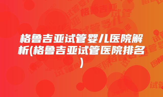 格鲁吉亚试管婴儿医院解析(格鲁吉亚试管医院排名)