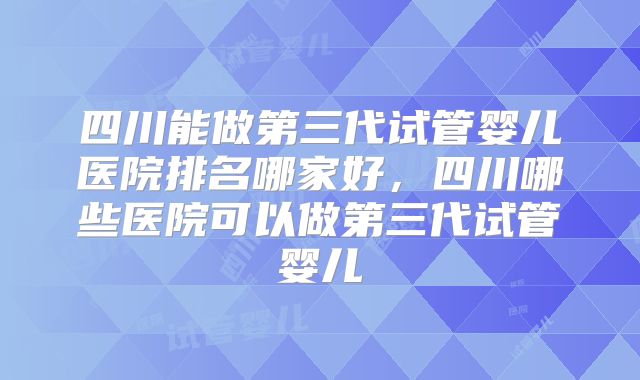 四川能做第三代试管婴儿医院排名哪家好，四川哪些医院可以做第三代试管婴儿