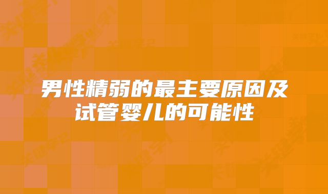 男性精弱的最主要原因及试管婴儿的可能性