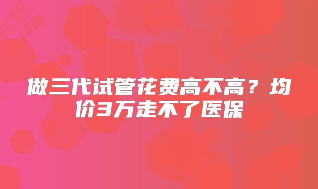 做三代试管花费高不高？均价3万走不了医保