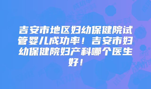 吉安市地区妇幼保健院试管婴儿成功率!吉安市妇幼保健院妇产科哪个医生好!