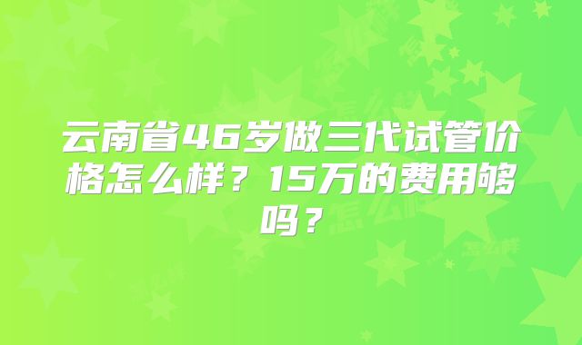 云南省46岁做三代试管价格怎么样？15万的费用够吗？