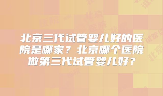 北京三代试管婴儿好的医院是哪家？北京哪个医院做第三代试管婴儿好？
