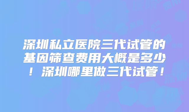 深圳私立医院三代试管的基因筛查费用大概是多少!深圳哪里做三代试管!
