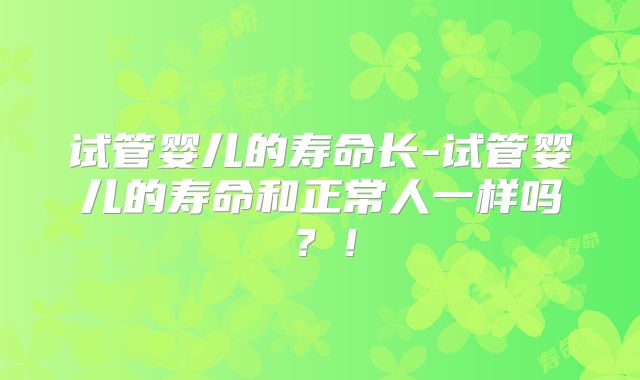 试管婴儿的寿命长-试管婴儿的寿命和正常人一样吗？！
