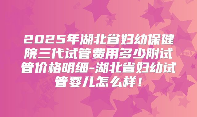 2025年湖北省妇幼保健院三代试管费用多少附试管价格明细-湖北省妇幼试管婴儿怎么样!