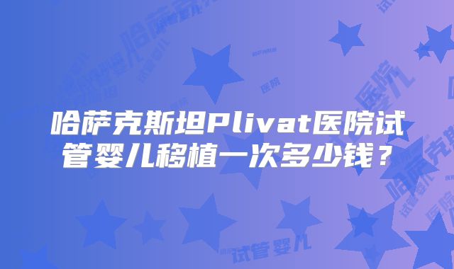 哈萨克斯坦Plivat医院试管婴儿移植一次多少钱？