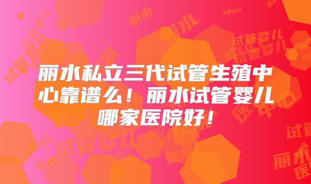 丽水私立三代试管生殖中心靠谱么！丽水试管婴儿哪家医院好！