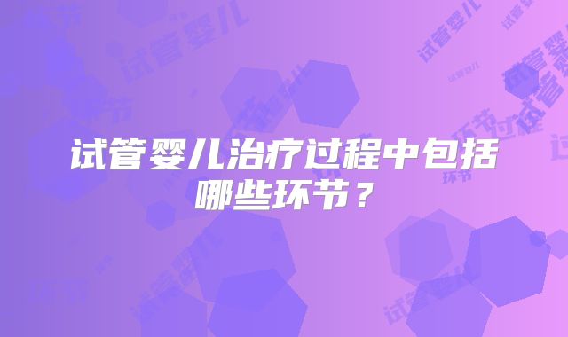 试管婴儿治疗过程中包括哪些环节?