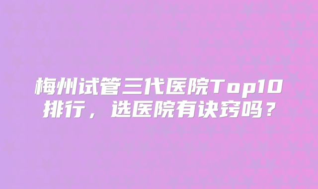 梅州试管三代医院Top10排行,选医院有诀窍吗?