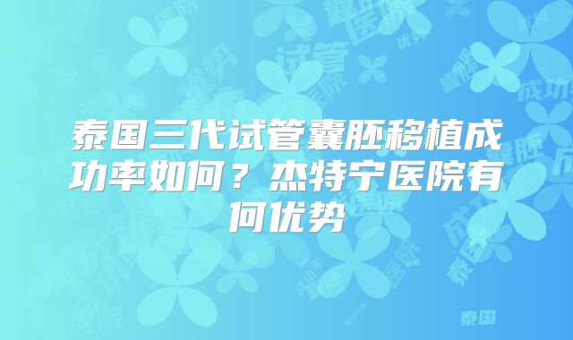 泰国三代试管囊胚移植成功率如何?杰特宁医院有何优势