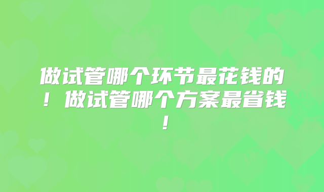 做试管哪个环节最花钱的!做试管哪个方案最省钱!