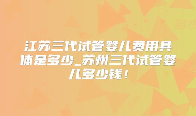 江苏三代试管婴儿费用具体是多少_苏州三代试管婴儿多少钱！