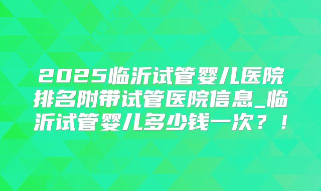 2025临沂试管婴儿医院排名附带试管医院信息_临沂试管婴儿多少钱一次?!