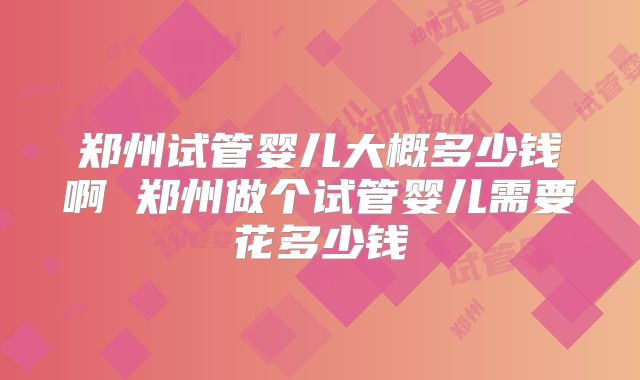 郑州试管婴儿大概多少钱啊 郑州做个试管婴儿需要花多少钱