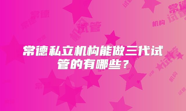 常德私立机构能做三代试管的有哪些?