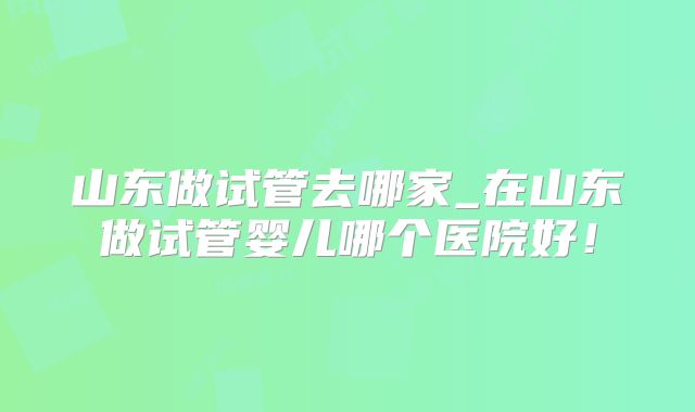 山东做试管去哪家_在山东做试管婴儿哪个医院好！