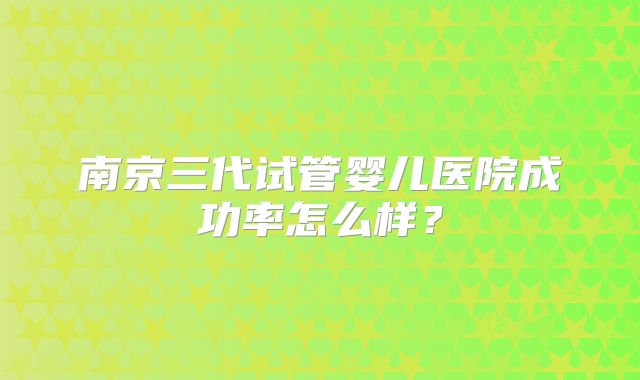 南京三代试管婴儿医院成功率怎么样?