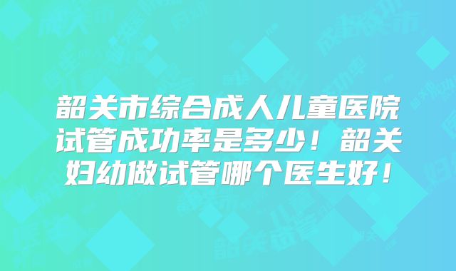 韶关市综合成人儿童医院试管成功率是多少！韶关妇幼做试管哪个医生好！