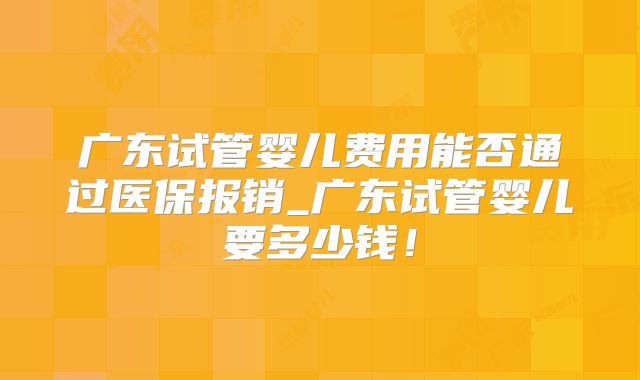 广东试管婴儿费用能否通过医保报销_广东试管婴儿要多少钱！