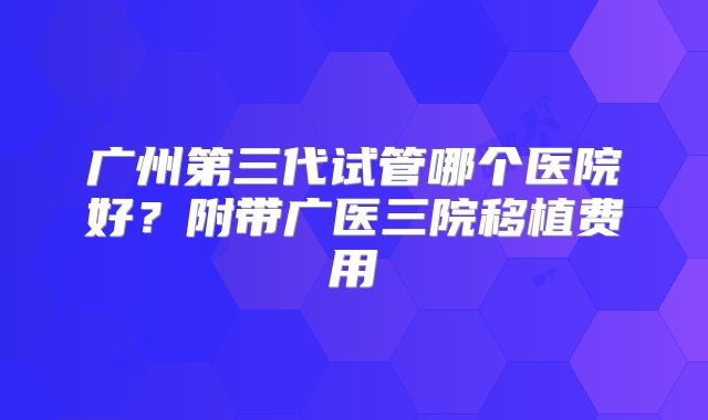 广州第三代试管哪个医院好?附带广医三院移植费用