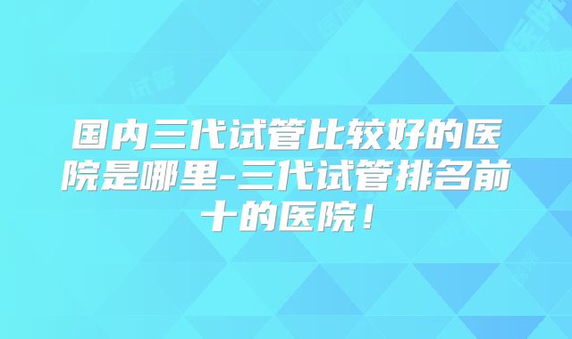 国内三代试管比较好的医院是哪里-三代试管排名前十的医院！