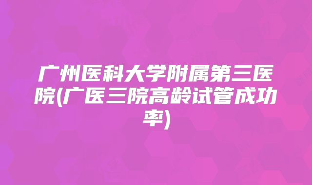 广州医科大学附属第三医院(广医三院高龄试管成功率)