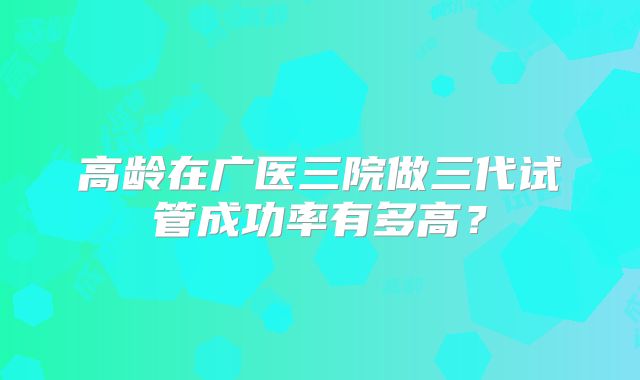 高龄在广医三院做三代试管成功率有多高？