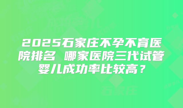 2025石家庄不孕不育医院排名 哪家医院三代试管婴儿成功率比较高?