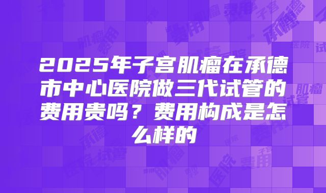 2025年子宫肌瘤在承德市中心医院做三代试管的费用贵吗?费用构成是怎么样的