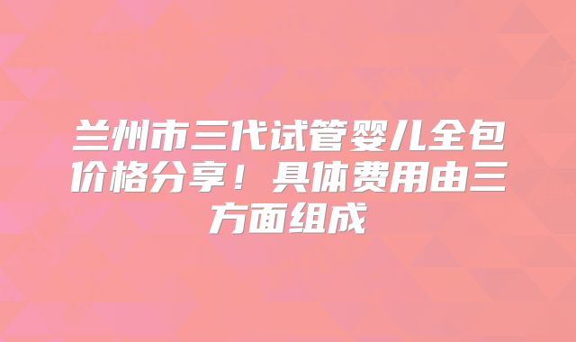 兰州市三代试管婴儿全包价格分享!具体费用由三方面组成