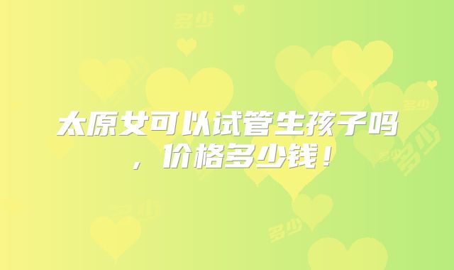太原女可以试管生孩子吗，价格多少钱！