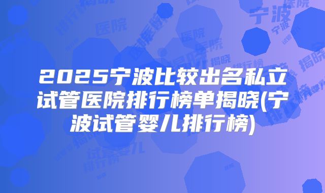 2025宁波比较出名私立试管医院排行榜单揭晓(宁波试管婴儿排行榜)