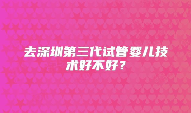 去深圳第三代试管婴儿技术好不好？