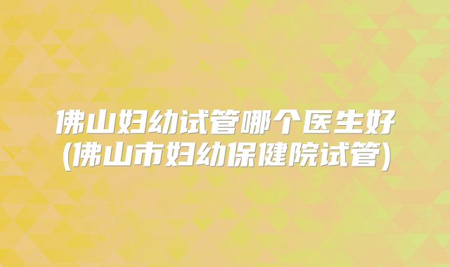 佛山妇幼试管哪个医生好(佛山市妇幼保健院试管)