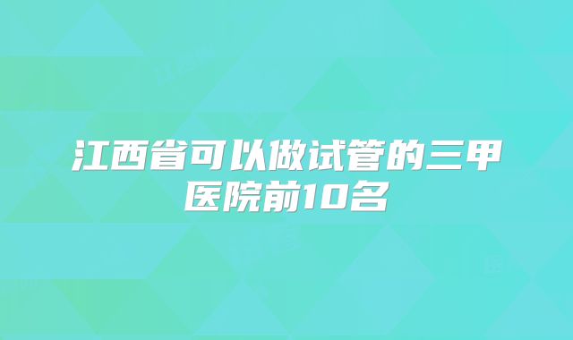 江西省可以做试管的三甲医院前10名