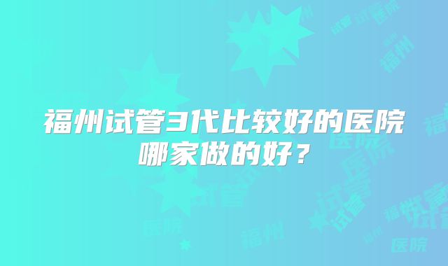 福州试管3代比较好的医院哪家做的好？