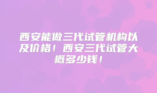 西安能做三代试管机构以及价格!西安三代试管大概多少钱!