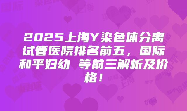 2025上海Y染色体分离试管医院排名前五，国际和平妇幼 等前三解析及价格！