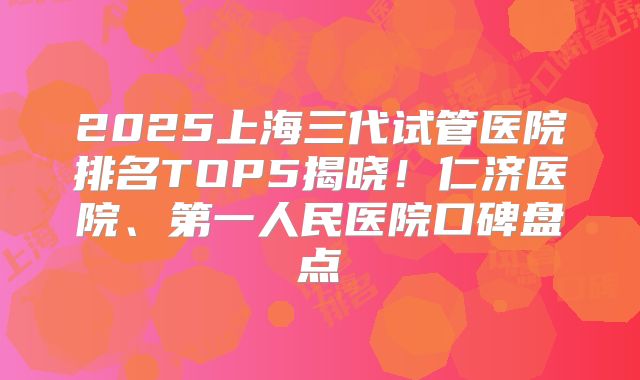 2025上海三代试管医院排名TOP5揭晓！仁济医院、第一人民医院口碑盘点