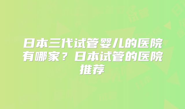 日本三代试管婴儿的医院有哪家?日本试管的医院推荐