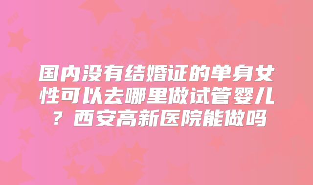 国内没有结婚证的单身女性可以去哪里做试管婴儿？西安高新医院能做吗