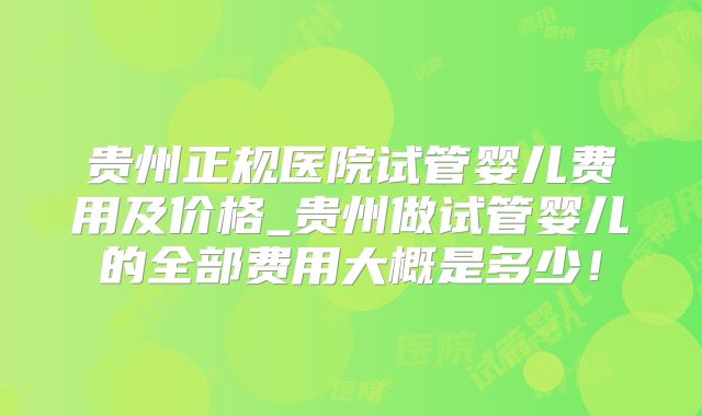 贵州正规医院试管婴儿费用及价格_贵州做试管婴儿的全部费用大概是多少！