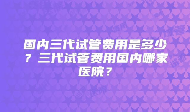 国内三代试管费用是多少?三代试管费用国内哪家医院?