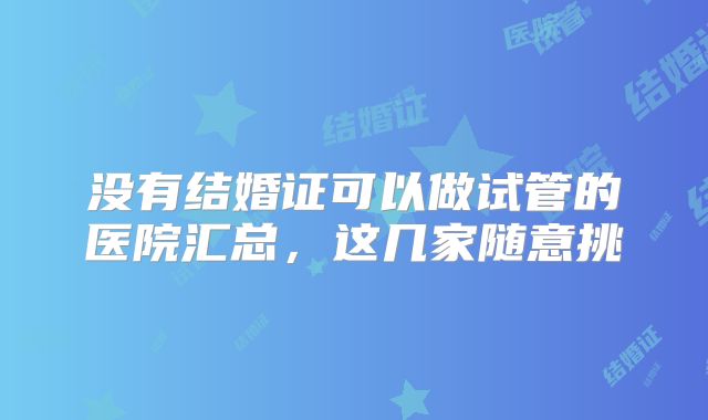 没有结婚证可以做试管的医院汇总,这几家随意挑