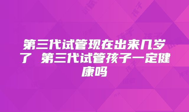 第三代试管现在出来几岁了 第三代试管孩子一定健康吗