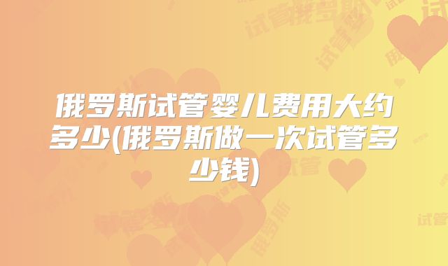 俄罗斯试管婴儿费用大约多少(俄罗斯做一次试管多少钱)