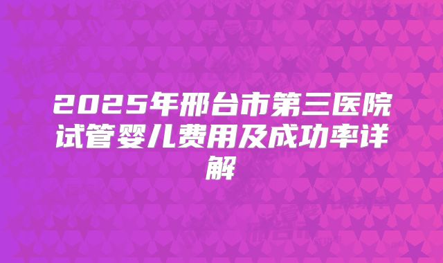 2025年邢台市第三医院试管婴儿费用及成功率详解